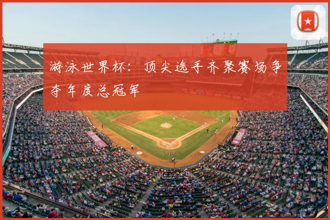 游泳世界杯：顶尖选手齐聚赛场争夺年度总冠军