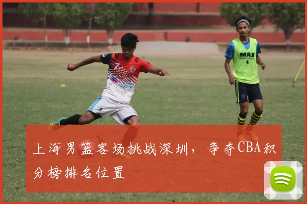 上海男篮客场挑战深圳,争夺CBA积分榜排名位置