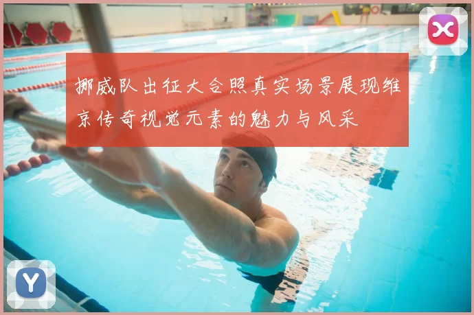 挪威队出征大合照真实场景展现维京传奇视觉元素的魅力与风采