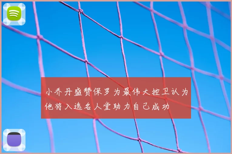 小乔丹盛赞保罗为最伟大控卫认为他将入选名人堂助力自己成功