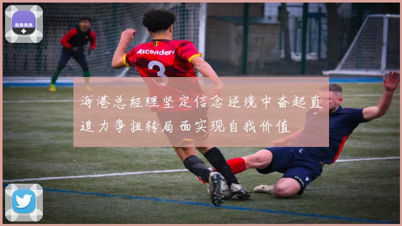 海港总经理坚定信念逆境中奋起直追力争扭转局面实现自我价值