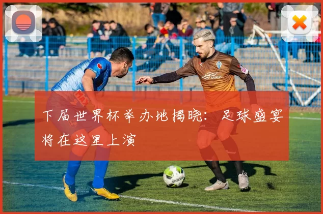 下届世界杯举办地揭晓:足球盛宴将在这里上演