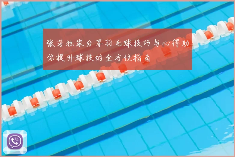 张芳独家分享羽毛球技巧与心得助你提升球技的全方位指南
