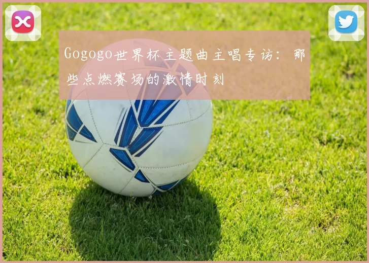 Gogogo世界杯主题曲主唱专访:那些点燃赛场的激情时刻