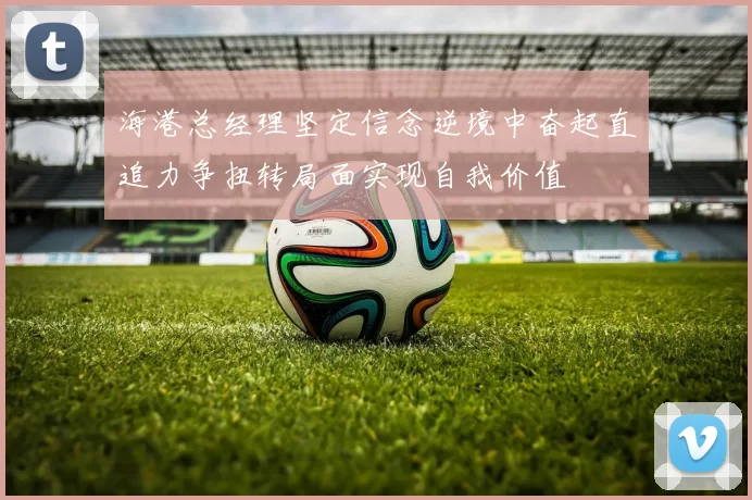 海港总经理坚定信念逆境中奋起直追力争扭转局面实现自我价值