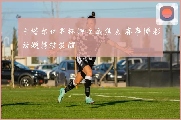 卡塔尔世界杯押注成焦点 赛事博彩话题持续发酵