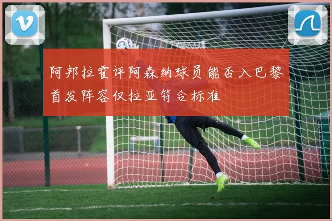 阿邦拉霍评阿森纳球员能否入巴黎首发阵容仅拉亚符合标准