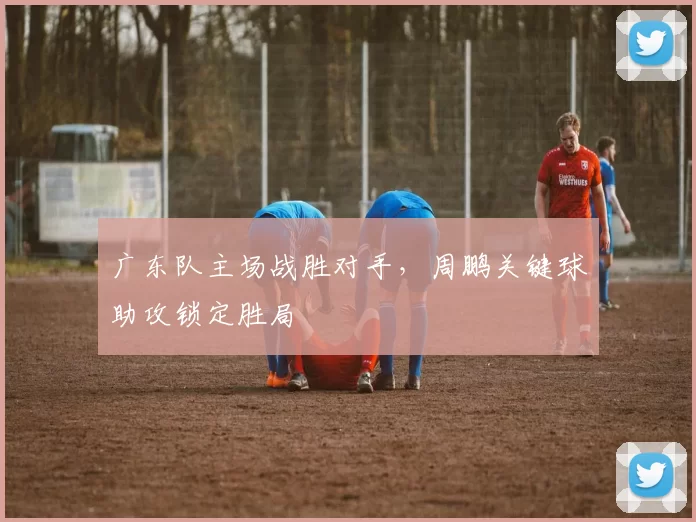 广东队主场战胜对手，周鹏关键球助攻锁定胜局