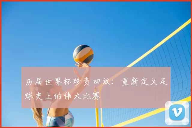 历届世界杯珍贵回放:重新定义足球史上的伟大比赛