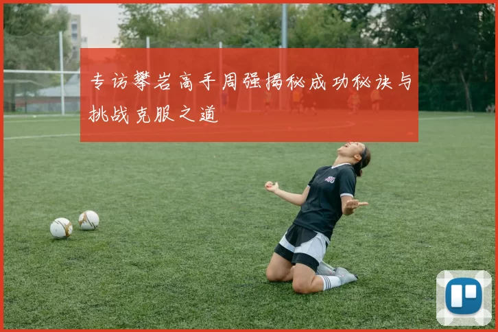 专访攀岩高手周强揭秘成功秘诀与挑战克服之道