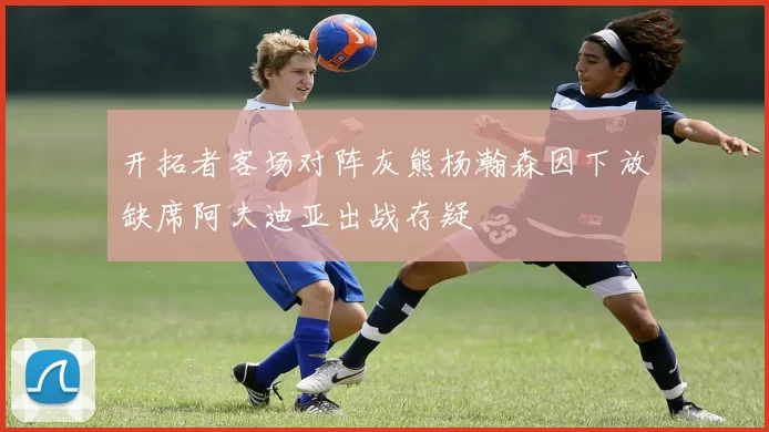 开拓者客场对阵灰熊杨瀚森因下放缺席阿夫迪亚出战存疑