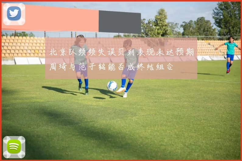 北京队频频失误贝利表现未达预期周琦与范子铭能否成终结组合