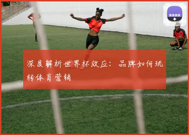 深度解析世界杯效应：品牌如何玩转体育营销