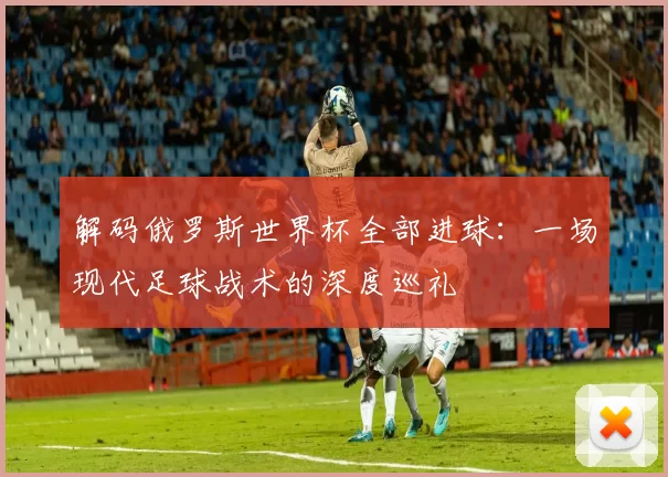 解码俄罗斯世界杯全部进球:一场现代足球战术的深度巡礼