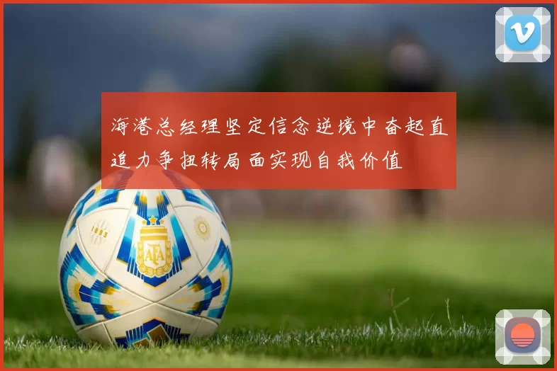 海港总经理坚定信念逆境中奋起直追力争扭转局面实现自我价值