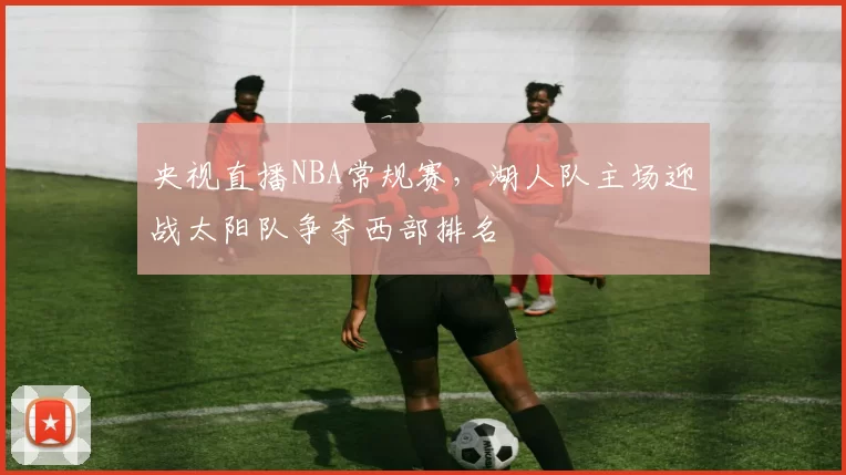 央视直播NBA常规赛，湖人队主场迎战太阳队争夺西部排名