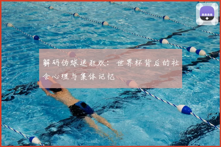 解码伪球迷狂欢：世界杯背后的社会心理与集体记忆