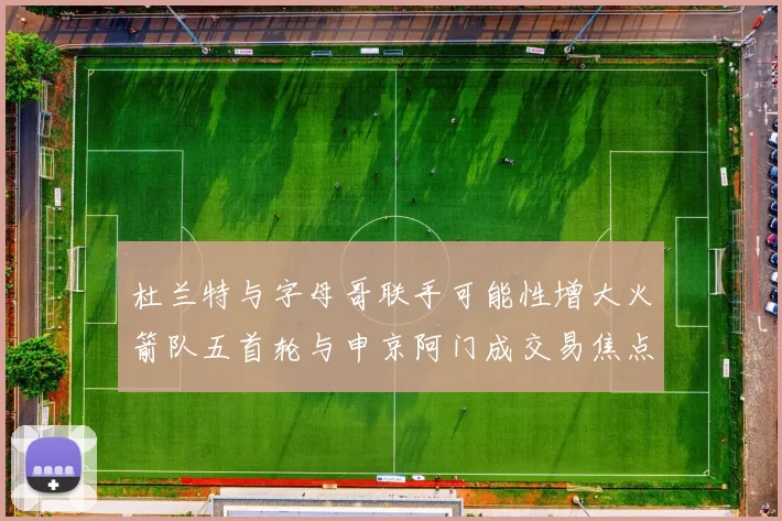 杜兰特与字母哥联手可能性增大火箭队五首轮与申京阿门成交易焦点