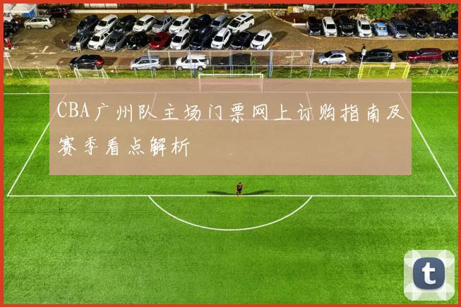 CBA广州队主场门票网上订购指南及赛季看点解析