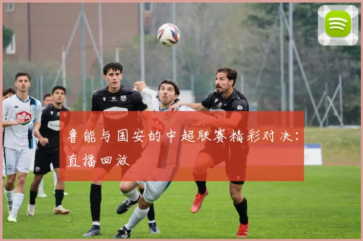 鲁能与国安的中超联赛精彩对决：直播回放