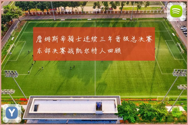 詹姆斯率骑士连续三年晋级总决赛东部决赛战凯尔特人回顾