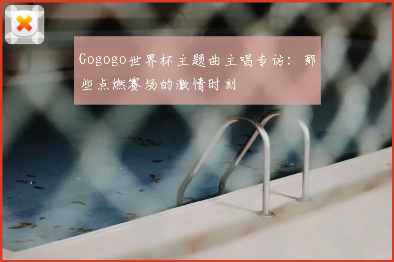 Gogogo世界杯主题曲主唱专访:那些点燃赛场的激情时刻