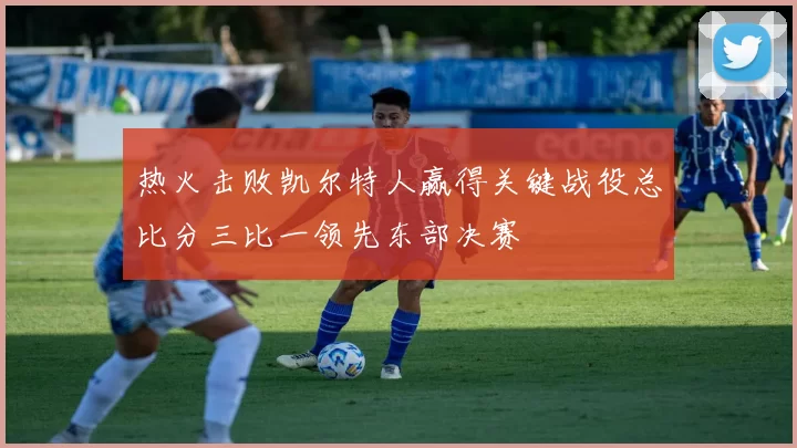 热火击败凯尔特人赢得关键战役总比分三比一领先东部决赛