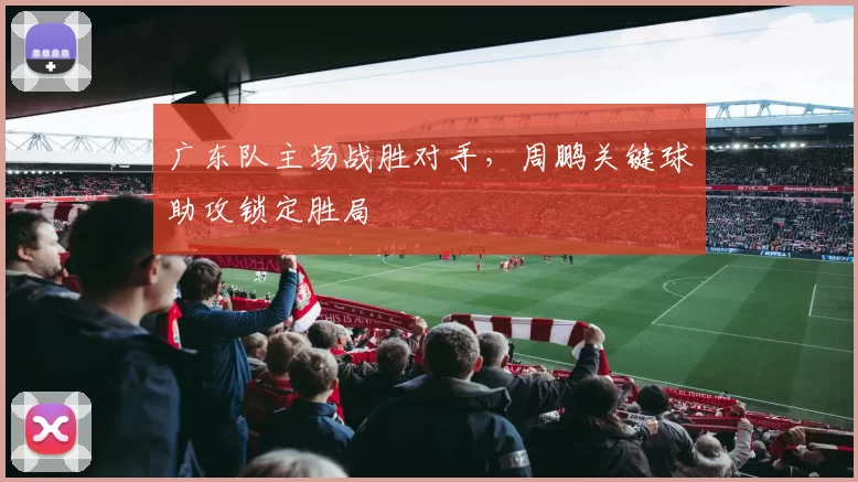广东队主场战胜对手，周鹏关键球助攻锁定胜局