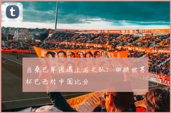 当桑巴军团遇上龙之队:回顾世界杯巴西对中国比分